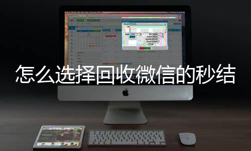怎么选择回收微信的回收微信号官网秒结平台（回收vx秒结一般什么价格）